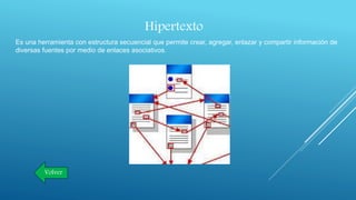 Hipertexto
Es una herramienta con estructura secuencial que permite crear, agregar, enlazar y compartir información de
diversas fuentes por medio de enlaces asociativos.
Volver
 