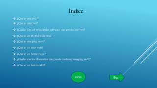 Índice
 ¿Qué es una red?
 ¿Que es internet?
 ¿Cuáles son los principales servicios que presta internet?
 ¿Qué es un World wide wed?
 ¿Qué es una pág. web?
 ¿Qué es un sitio web?
 ¿Qué es un home page?
 ¿Cuáles son los elementos que puede contener una pág. web?
 ¿Qué es un hipertexto?
inicio Sig.
 