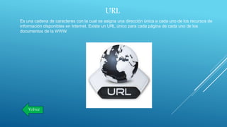 URL
Es una cadena de caracteres con la cual se asigna una dirección única a cada uno de los recursos de
información disponibles en Internet. Existe un URL único para cada página de cada uno de los
documentos de la WWW
Volver
 