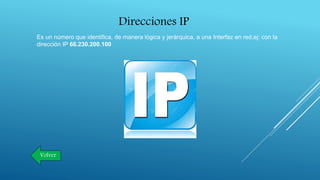 Direcciones IP
Es un número que identifica, de manera lógica y jerárquica, a una Interfaz en red,ej: con la
dirección IP 66.230.200.100
Volver
 