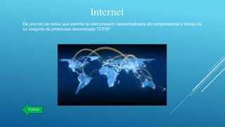 Internet
Es una red de redes que permite la interconexión descentralizada de computadoras a través de
un conjunto de protocolos denominado TCP/IP.
Volver
 