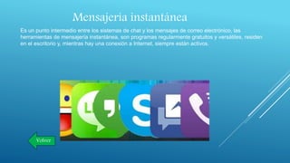Mensajería instantánea
Es un punto intermedio entre los sistemas de chat y los mensajes de correo electrónico, las
herramientas de mensajería instantánea, son programas regularmente gratuitos y versátiles, residen
en el escritorio y, mientras hay una conexión a Internet, siempre están activos.
Volver
 