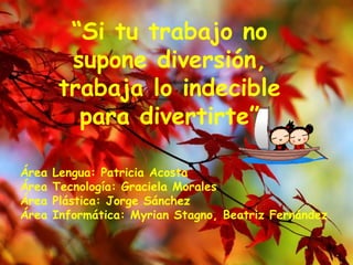 Área Lengua: Patricia Acosta Área Tecnología: Graciela Morales Área Plástica: Jorge Sánchez Área Informática: Myrian Stagno, Beatriz Fernández “ Si tu trabajo no supone diversión, trabaja lo indecible para divertirte” 