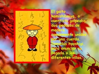 El gaito kamishibaiya, o cuentista golpeaba dos pedazos de madera comúnmente unidos por una cuerda, llamadas hyoshigi, para anunciar su llegada a las diferentes villas.  