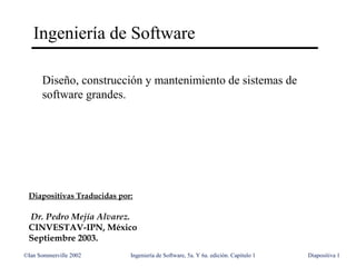 ©Ian Sommerville 2002 Ingeniería de Software, 5a. Y 6a. edición. Capitulo 1 Diapositiva 1
Ingeniería de Software
Diseño, construcción y mantenimiento de sistemas de
software grandes.
Diapositivas Traducidas por:
Dr. Pedro Mejía Alvarez.
CINVESTAV-IPN, México
Septiembre 2003.
 