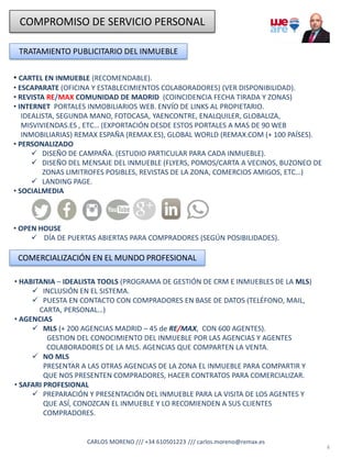 COMPROMISO DE SERVICIO PERSONAL
TRATAMIENTO PUBLICITARIO DEL INMUEBLE
• CARTEL EN INMUEBLE (RECOMENDABLE).
• ESCAPARATE (OFICINA Y ESTABLECIMIENTOS COLABORADORES) (VER DISPONIBILIDAD).
• REVISTA RE/MAX COMUNIDAD DE MADRID (COINCIDENCIA FECHA TIRADA Y ZONAS)
• INTERNET PORTALES INMOBILIARIOS WEB. ENVÍO DE LINKS AL PROPIETARIO.
IDEALISTA, SEGUNDA MANO, FOTOCASA, YAENCONTRE, ENALQUILER, GLOBALIZA,
MISVIVIENDAS.ES , ETC… (EXPORTACIÓN DESDE ESTOS PORTALES A MAS DE 90 WEB
INMOBILIARIAS) REMAX ESPAÑA (REMAX.ES), GLOBAL WORLD (REMAX.COM (+ 100 PAÍSES).
• PERSONALIZADO
✓ DISEÑO DE CAMPAÑA. (ESTUDIO PARTICULAR PARA CADA INMUEBLE).
✓ DISEÑO DEL MENSAJE DEL INMUEBLE (FLYERS, POMOS/CARTA A VECINOS, BUZONEO DE
ZONAS LIMITROFES POSIBLES, REVISTAS DE LA ZONA, COMERCIOS AMIGOS, ETC…)
✓ LANDING PAGE.
• SOCIALMEDIA
• OPEN HOUSE
✓ DÍA DE PUERTAS ABIERTAS PARA COMPRADORES (SEGÚN POSIBILIDADES).
4
COMERCIALIZACIÓN EN EL MUNDO PROFESIONAL
• HABITANIA – IDEALISTA TOOLS (PROGRAMA DE GESTIÓN DE CRM E INMUEBLES DE LA MLS)
✓ INCLUSIÓN EN EL SISTEMA.
✓ PUESTA EN CONTACTO CON COMPRADORES EN BASE DE DATOS (TELÉFONO, MAIL,
CARTA, PERSONAL…)
• AGENCIAS
✓ MLS (+ 200 AGENCIAS MADRID – 45 de RE/MAX, CON 600 AGENTES).
GESTION DEL CONOCIMIENTO DEL INMUEBLE POR LAS AGENCIAS Y AGENTES
COLABORADORES DE LA MLS. AGENCIAS QUE COMPARTEN LA VENTA.
✓ NO MLS
PRESENTAR A LAS OTRAS AGENCIAS DE LA ZONA EL INMUEBLE PARA COMPARTIR Y
QUE NOS PRESENTEN COMPRADORES, HACER CONTRATOS PARA COMERCIALIZAR.
• SAFARI PROFESIONAL
✓ PREPARACIÓN Y PRESENTACIÓN DEL INMUEBLE PARA LA VISITA DE LOS AGENTES Y
QUE ASÍ, CONOZCAN EL INMUEBLE Y LO RECOMIENDEN A SUS CLIENTES
COMPRADORES.
CARLOS MORENO /// +34 610501223 /// carlos.moreno@remax.es
 