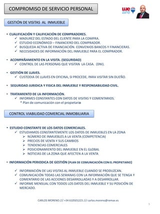 COMPROMISO DE SERVICIO PERSONAL
GESTIÓN DE VISITAS AL INMUEBLE
• CUALIFICACIÓN Y CALIFICACIÓN DE COMPRADORES.
✓ MADUREZ DEL ESTADO DEL CLIENTE PARA LA COMPRA.
✓ ESTUDIO ECONÓMICO – FINANCIERO DEL COMPRADOR.
✓ BUSQUEDA ACTIVA DE FINANCIACIÓN. CONVENIOS BANCOS Y FINANCIERAS.
✓ NECESIDADES DE INFORMACIÓN DEL INMUEBLE PARA EL COMPRADOR.
• ACOMPAÑAMIENTO EN LA VISITA. (SEGURIDAD)
✓ CONTROL DE LAS PERSONAS QUE VISITAN LA CASA. (DNI).
• GESTIÓN DE LLAVES.
✓ CUSTODIA DE LLAVES EN OFICINA, SI PROCEDE, PARA VISITAR SIN DUEÑO.
• SEGURIDAD JURIDICA Y FISICA DEL INMUEBLE Y RESPONSABILIDAD CIVIL.
• TRATAMIENTO DE LA INFORMACIÓN.
✓ INFORMES CONSTANTES CON DATOS DE VISITAS Y COMENTARIOS.
* Plan de comunicación con el propietario
5
CONTROL VIABILIDAD COMERCIAL INMOBILIARIA
• ESTUDIO CONSTANTE DE LOS DATOS COMERCIALES.
✓ ESTUDIAMOS CONSTANTEMENTE LOS DATOS DE INMUEBLES EN LA ZONA
➢ NÚMERO DE INMUEBLES A LA VENTA (COMPETENCIA)
➢ PRECIOS DE VENTA Y SUS CAMBIOS
➢ TENDENCIAS COMERCIALES
➢ POSICIONAMIENTO DEL INMUEBLE EN EL GLOBAL
➢ NOTICIAS DE LA ZONA QUE AFECTEN A LA VENTA
• INFORMACIÓN PERIODICA DE GESTIÓN (PLAN DE COMUNICACIÓN CON EL PROPIETARIO)
✓ INFORMACIÓN DE LAS VISITAS AL INMUEBLE CUANDO SE PRODUZCAN.
✓ COMUNICACIÓN TODAS LAS SEMANAS CON LA INFORMACIÓN QUE SE TENGA Y
COMENTARIO DE LAS ACCIONES DESARROLLADAS Y A DESARROLLAR.
✓ INFORME MENSUAL CON TODOS LOS DATOS DEL INMUEBLE Y SU POSICIÓN DE
MERCADO.
CARLOS MORENO /// +34 610501223 /// carlos.moreno@remax.es
 
