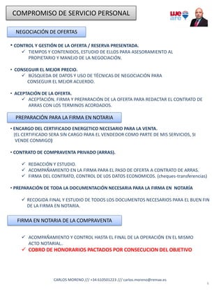 COMPROMISO DE SERVICIO PERSONAL
NEGOCIACIÓN DE OFERTAS
• CONTROL Y GESTIÓN DE LA OFERTA / RESERVA PRESENTADA.
✓ TIEMPOS Y CONTENIDOS, ESTUDIO DE ELLOS PARA ASESORAMIENTO AL
PROPIETARIO Y MANEJO DE LA NEGOCIACIÓN.
• CONSEGUIR EL MEJOR PRECIO.
✓ BÚSQUEDA DE DATOS Y USO DE TÉCNICAS DE NEGOCIACIÓN PARA
CONSEGUIR EL MEJOR ACUERDO.
• ACEPTACIÓN DE LA OFERTA.
✓ ACEPTACIÓN. FIRMA Y PREPARACIÓN DE LA OFERTA PARA REDACTAR EL CONTRATO DE
ARRAS CON LOS TERMINOS ACORDADOS.
6
CARLOS MORENO /// +34 610501223 /// carlos.moreno@remax.es
PREPARACIÓN PARA LA FIRMA EN NOTARIA
• ENCARGO DEL CERTIFICADO ENERGETICO NECESARIO PARA LA VENTA.
(EL CERTIFICADO SERA SIN CARGO PARA EL VENDEDOR COMO PARTE DE MIS SERVICIOS, SI
VENDE CONMIGO)
• CONTRATO DE COMPRAVENTA PRIVADO (ARRAS).
✓ REDACCIÓN Y ESTUDIO.
✓ ACOMPAÑAMIENTO EN LA FIRMA PARA EL PASO DE OFERTA A CONTRATO DE ARRAS.
✓ FIRMA DEL CONTRATO, CONTROL DE LOS DATOS ECONOMICOS. (cheques-transferencias)
• PREPARACIÓN DE TODA LA DOCUMENTACIÓN NECESARIA PARA LA FIRMA EN NOTARÍA
✓ RECOGIDA FINAL Y ESTUDIO DE TODOS LOS DOCUMENTOS NECESARIOS PARA EL BUEN FIN
DE LA FIRMA EN NOTARIA.
FIRMA EN NOTARIA DE LA COMPRAVENTA
✓ ACOMPAÑAMIENTO Y CONTROL HASTA EL FINAL DE LA OPERACIÓN EN EL MISMO
ACTO NOTARIAL..
✓ COBRO DE HONORARIOS PACTADOS POR CONSECUCION DEL OBJETIVO
 