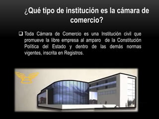  Toda Cámara de Comercio es una Institución civil que
promueve la libre empresa al amparo de la Constitución
Política del Estado y dentro de las demás normas
vigentes, inscrita en Registros.
¿Qué tipo de institución es la cámara de
comercio?
 