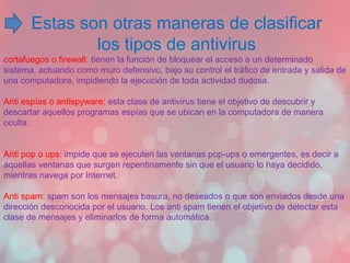 Estas son otras maneras de clasificar 
los tipos de antivirus 
cortafuegos o firewall: tienen la función de bloquear el acceso a un determinado 
sistema, actuando como muro defensivo, bajo su control el tráfico de entrada y salida de 
una computadora, impidiendo la ejecución de toda actividad dudosa. 
Anti espías o antispyware: esta clase de antivirus tiene el objetivo de descubrir y 
descartar aquellos programas espías que se ubican en la computadora de manera 
oculta. 
Anti pop o ups: impide que se ejecuten las ventanas pop-ups o emergentes, es decir a 
aquellas ventanas que surgen repentinamente sin que el usuario lo haya decidido, 
mientras navega por Internet. 
Anti spam: spam son los mensajes basura, no deseados o que son enviados desde una 
dirección desconocida por el usuario. Los anti spam tienen el objetivo de detectar esta 
clase de mensajes y eliminarlos de forma automática. 
 
