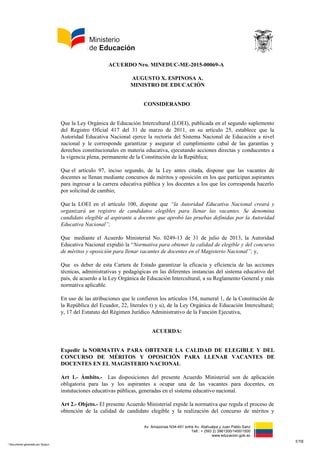 Av. Amazonas N34-451 entre Av. Atahualpa y Juan Pablo Sanz
Telf.: + (593 2) 3961300/1400/1500
www.educacion.gob.ec
ACUERDO Nro. MINEDUC-ME-2015-00069-A
AUGUSTO X. ESPINOSA A.
MINISTRO DE EDUCACIÓN
CONSIDERANDO
Que la Ley Orgánica de Educación Intercultural (LOEI), publicada en el segundo suplemento
del Registro Oficial 417 del 31 de marzo de 2011, en su artículo 25, establece que la
Autoridad Educativa Nacional ejerce la rectoría del Sistema Nacional de Educación a nivel
nacional y le corresponde garantizar y asegurar el cumplimiento cabal de las garantías y
derechos constitucionales en materia educativa, ejecutando acciones directas y conducentes a
la vigencia plena, permanente de la Constitución de la República;
Que el artículo 97, inciso segundo, de la Ley antes citada, dispone que las vacantes de
docentes se llenan mediante concursos de méritos y oposición en los que participan aspirantes
para ingresar a la carrera educativa pública y los docentes a los que les corresponda hacerlo
por solicitud de cambio;
Que la LOEI en el artículo 100, dispone que “la Autoridad Educativa Nacional creará y
organizará un registro de candidatos elegibles para llenar las vacantes. Se denomina
candidato elegible al aspirante a docente que aprobó las pruebas definidas por la Autoridad
Educativa Nacional”;
Que mediante el Acuerdo Ministerial No. 0249-13 de 31 de julio de 2013, la Autoridad
Educativa Nacional expidió la “Normativa para obtener la calidad de elegible y del concurso
de méritos y oposición para llenar vacantes de docentes en el Magisterio Nacional”; y,
Que es deber de esta Cartera de Estado garantizar la eficacia y eficiencia de las acciones
técnicas, administrativas y pedagógicas en las diferentes instancias del sistema educativo del
país, de acuerdo a la Ley Orgánica de Educación Intercultural, a su Reglamento General y más
normativa aplicable.
En uso de las atribuciones que le confieren los artículos 154, numeral 1, de la Constitución de
la República del Ecuador, 22, literales t) y u), de la Ley Orgánica de Educación Intercultural;
y, 17 del Estatuto del Régimen Jurídico Administrativo de la Función Ejecutiva,
ACUERDA:
Expedir la NORMATIVA PARA OBTENER LA CALIDAD DE ELEGIBLE Y DEL
CONCURSO DE MÉRITOS Y OPOSICIÓN PARA LLENAR VACANTES DE
DOCENTES EN EL MAGISTERIO NACIONAL
Art 1.- Ámbito.- Las disposiciones del presente Acuerdo Ministerial son de aplicación
obligatoria para las y los aspirantes a ocupar una de las vacantes para docentes, en
instutuciones educativas públicas, generadas en el sistema educativo nacional.
Art 2.- Objeto.- El presente Acuerdo Ministerial expide la normativa que regula el proceso de
obtención de la calidad de candidato elegible y la realización del concurso de méritos y
1/16
* Documento generado por Quipux
 