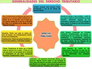 GENERALIDADES DEL DERECHO TRIBUTARIO
También conocido como Derecho Fiscal.
Corresponde a una de las Ramas del
Derecho Público.
Estudia las normas y leyes jurídicas a partir de
las cuales el Gobierno local manifiesta su fuerza
tributaria, obteniendo ingresos de los
particulares y empresas, con el fin de sufragar el
gasto público. Se divide en una Parte General y
una Parte Especial.
Parte General: Comprende los Principios
Tributarios Constitucionales, sus fuentes, la
interpretación de sus normas, los Tributos, su
clasificación y características, sanciones,
procedimientos de recaudación, inspección de
los Actos, estudio de los Órganos de la
Administración Tributaria, entre otros.
Parte Especial: Se centra en las
Disposiciones Específicas de cada uno de
los Tributos que compone el Sistema Fiscal
de un determinado País (Estatutos
Especiales).
Autonomía: Las posiciones Doctrinales difieren en este
particular. Algunos Autores alegan no está desligado de
otras ramas del Derecho; por ende, no existe autonomía en
éste (Berlini); sin embargo, otros Autores alegan que sí es
un Derecho autónomo (Trotabas y De La Garza).
Tributo: Prestaciones de dinero que el Estado
exige en ejercicio de su poder, a través de una
Ley, para cubrir con los gastos que le demanda
el cumplimiento de sus fines. Comprende:
Impuestos, Contribuciones y Tasas.
Impuestos: Tributo cuyo pago no origina por
parte del Estado, una contraprestación directa
en favor del contribuyente.
Contribuciones: Tributo que genera beneficios, a
partir de obras públicas o actividades estatales.
Tasa: Contribuciones económicas que hacen los
usuarios de un servicio público prestado por el
Estado. No es un impuesto, sino el pago que
una persona realiza por el uso de un servicio;
por tanto, si el servicio no es usado, no hay
obligación de pagar.
DERECHO
TRIBUTARIO
 