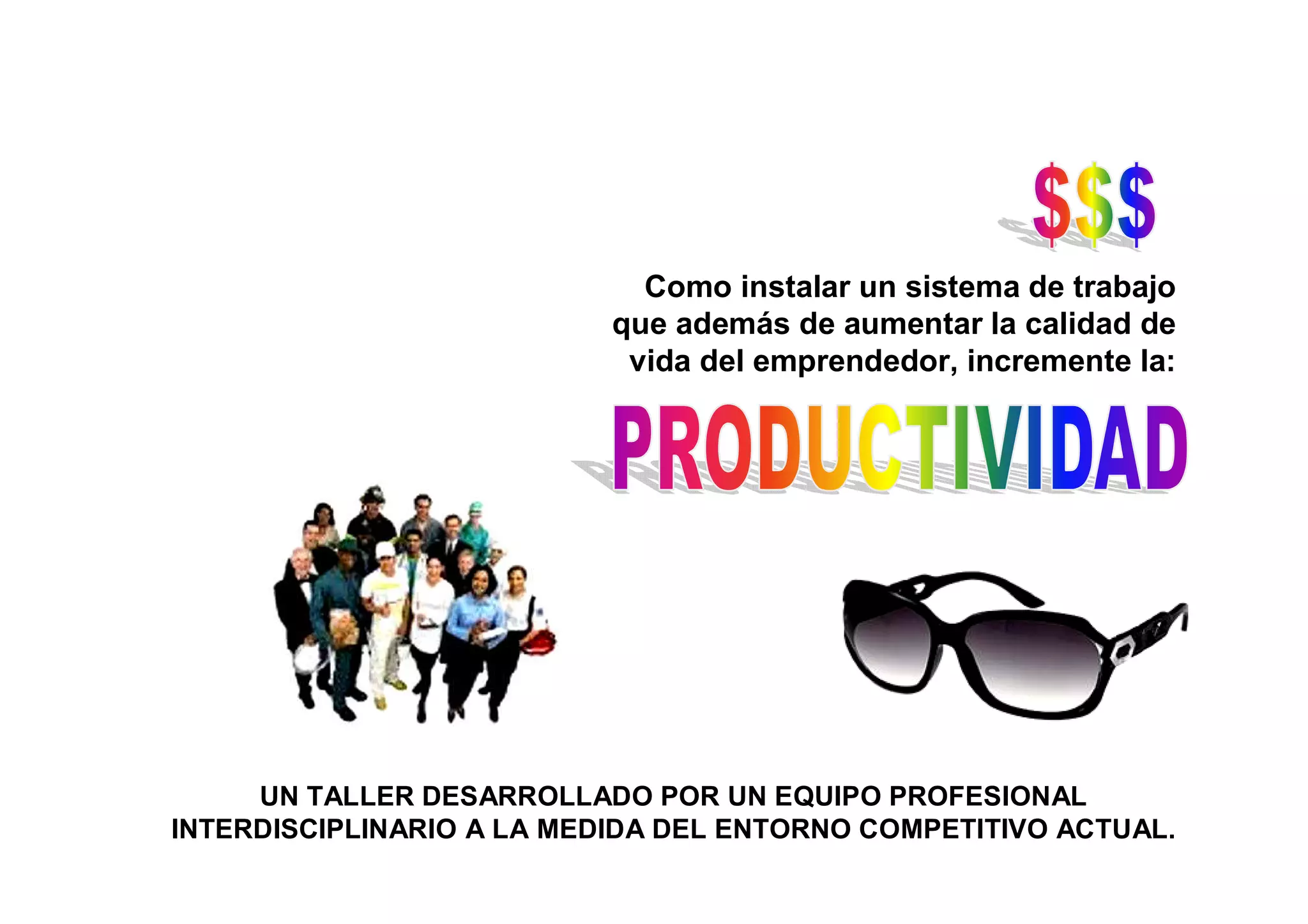 Como instalar un sistema de trabajo
                           que además de aumentar la calidad de
                            vida del emprendedor, incremente la:




     UN TALLER DESARROLLADO POR UN EQUIPO PROFESIONAL
INTERDISCIPLINARIO A LA MEDIDA DEL ENTORNO COMPETITIVO ACTUAL.
 