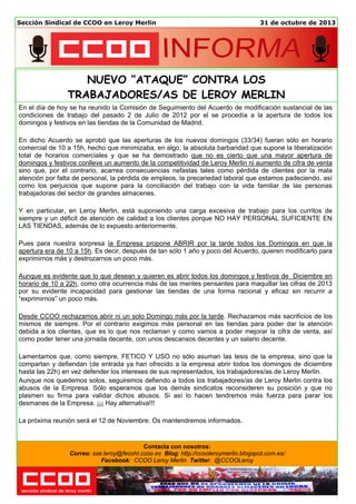 Sección Sindical de CCOO en Leroy Merlin

31 de octubre de 2013

NUEVO “ATAQUE” CONTRA LOS
TRABAJADORES/AS DE LEROY MERLIN
En el día de hoy se ha reunido la Comisión de Seguimiento del Acuerdo de modificación sustancial de las
condiciones de trabajo del pasado 2 de Julio de 2012 por el se procedía a la apertura de todos los
domingos y festivos en las tiendas de la Comunidad de Madrid.
En dicho Acuerdo se aprobó que las aperturas de los nuevos domingos (33/34) fueran sólo en horario
comercial de 10 a 15h, hecho que minimizaba, en algo, la absoluta barbaridad que supone la liberalización
total de horarios comerciales y que se ha demostrado que no es cierto que una mayor apertura de
domingos y festivos conlleve un aumento de la competitividad de Leroy Merlin ni aumento de cifra de venta
sino que, por el contrario, acarrea consecuencias nefastas tales como pérdida de clientes por la mala
atención por falta de personal, la pérdida de empleos, la precariedad laboral que estamos padeciendo, así
como los perjuicios que supone para la conciliación del trabajo con la vida familiar de las personas
trabajadoras del sector de grandes almacenes.
Y en particular, en Leroy Merlin, está suponiendo una carga excesiva de trabajo para los curritos de
siempre y un déficit de atención de calidad a los clientes porque NO HAY PERSONAL SUFICIENTE EN
LAS TIENDAS, además de lo expuesto anteriormente.
Pues para nuestra sorpresa la Empresa propone ABRIR por la tarde todos los Domingos en que la
apertura era de 10 a 15h. Es decir, después de tan sólo 1 año y poco del Acuerdo, quieren modificarlo para
exprimirnos más y destrozarnos un poco más.
Aunque es evidente que lo que desean y quieren es abrir todos los domingos y festivos de Diciembre en
horario de 10 a 22h, como otra ocurrencia más de las mentes pensantes para maquillar las cifras de 2013
por su evidente incapacidad para gestionar las tiendas de una forma racional y eficaz sin recurrir a
“exprimirnos” un poco más.
Desde CCOO rechazamos abrir ni un solo Domingo más por la tarde. Rechazamos más sacrificios de los
mismos de siempre. Por el contrario exigimos más personal en las tiendas para poder dar la atención
debida a los clientes, que es lo que nos reclaman y como vamos a poder mejorar la cifra de venta, así
como poder tener una jornada decente, con unos descansos decentes y un salario decente.
Lamentamos que, como siempre, FETICO Y USO no sólo asuman las tesis de la empresa, sino que la
compartan y defiendan (de entrada ya han ofrecido a la empresa abrir todos los domingos de diciembre
hasta las 22h) en vez defender los intereses de sus representados, los trabajadores/as de Leroy Merlin.
Aunque nos quedemos solos, seguiremos defiendo a todos los trabajadores/as de Leroy Merlin contra los
abusos de la Empresa. Sólo esperamos que los demás sindicatos reconsideren su posición y que no
plasmen su firma para validar dichos abusos. Si así lo hacen tendremos más fuerza para parar los
desmanes de la Empresa. ¡¡¡ Hay alternativa!!!
La próxima reunión será el 12 de Noviembre. Os mantendremos informados.

Contacta con nosotros:
Correo: sse.leroy@fecoht.ccoo.es Blog: http://ccooleroymerlin.blogspot.com.es/
Facebook: CCOO Leroy Merlin Twitter: @CCOOLeroy

 
