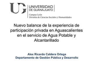 Nuevo balance de la experiencia de
participación privada en Aguascalientes
en el servicio de Agua Potable y
Alcantarillado
Alex Ricardo Caldera Ortega
Departamento de Gestión Pública y Desarrollo
 