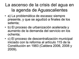 La ascenso de la crisis del agua en
la agenda de Aguascalientes
• a) La problemática de escasez siempre
presente, y que se...