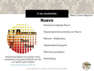ΤΙ ΘΑ ΜΑΘΟΥΜΕ;
C O P Y R I G H T ® A P O L L O N D A N C E S T U D I O
•Ιστορική αναδρομή Nuevo
•Χαρακτηριστικά μουσικής του Nuevo
•Βασικό – Καβαλιέρος
•Χαρακτηριστικά χορού
•Μουσικές προτάσεις
•Επανάληψη
Dance Lesson Objective
Nuevo
Περισσότερα βήματα και φιγούρες στους
αγαπημένους σας χορούς θα βρείτε στο site
των σχολών χορού Apollon
www.apollondancestudio.gr
 