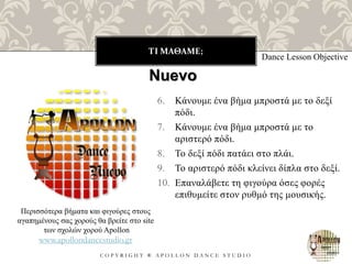 ΤΙ ΜΑΘΑΜΕ;
C O P Y R I G H T ® A P O L L O N D A N C E S T U D I O
6. Κάνουμε ένα βήμα μπροστά με το δεξί
πόδι.
7. Κάνουμε ένα βήμα μπροστά με το
αριστερό πόδι.
8. Το δεξί πόδι πατάει στο πλάι.
9. Το αριστερό πόδι κλείνει δίπλα στο δεξί.
10. Επαναλάβετε τη φιγούρα όσες φορές
επιθυμείτε στον ρυθμό της μουσικής.
Dance Lesson Objective
Nuevo
Περισσότερα βήματα και φιγούρες στους
αγαπημένους σας χορούς θα βρείτε στο site
των σχολών χορού Apollon
www.apollondancestudio.gr
 