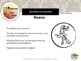 ΙΣΤΟΡΙΚΗ ΑΝΑΔΡΟΜΗ
C O P Y R I G H T ® A P O L L O N D A N C E S T U D I O
Dance History
Nuevo
•Γεννήθηκε στην Αργεντινή
•Οι ρίζες του προέρχονται από τους Gauchos, τους
καουμπόης της Αργεντινής
•Περιέχει όλους τους νεωτερισμούς τόσο στη
μουσική όσο και στα βήματα
•Αρχικά αντιμετωπιζόταν εχθρικά
 
