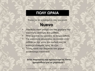 C O P Y R I G H T ® A P O L L O N D A N C E S T U D I O
ΠΟΛΥ ΩΡΑΙΑ
Επιλέξτε το αγαπημένο σας τραγούδι
• Αφεθείτε στον ρυθμό του και χορέψτε την
καινούρια φιγούρα που μάθατε.
• Μην ξεχνάτε να κρατάτε το σώμα ευθεία.
• Για καλύτερη ισορροπία, να πατάτε στην
ευθεία με την μύτη του ποδιού σας να
κοιτάζει ελαφρώς προς τα έξω.
• Τέλος, κατά την διάρκεια του χορού
αναπνέουμε κανονικά!
Nuevo
Δείτε παρακάτω την προτεινόμενη λίστα
τραγουδιών για να χορέψετε!!
 
