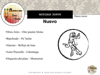 ΜΟΥΣΙΚΗ ΧΟΡΟΥ
C O P Y R I G H T ® A P O L L O N D A N C E S T U D I O
Dance music
Nuevo
•Otros Aires – Otro puente Alsina
•Bajofondo – Pa’ bailar
•Alacran – Reflejo de luna
•Astor Piazzolla – Libertango
•Orquestra del plata – Montserrat
 