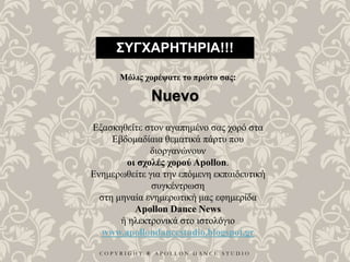 C O P Y R I G H T ® A P O L L O N D A N C E S T U D I O
ΣΥΓΧΑΡΗΤΗΡΙΑ!!!
Μόλις χορέψατε το πρώτο σας:
Nuevo
Εξασκηθείτε στον αγαπημένο σας χορό στα
Εβδομαδίαια θεματικά πάρτυ που
διοργανώνουν
οι σχολές χορού Apollon.
Ενημερωθείτε για την επόμενη εκπαιδευτική
συγκέντρωση
στη μηναία ενημερωτική μας εφημερίδα
Apollon Dance News
ή ηλεκτρονικά στο ιστολόγιο
www.apollondancestudio.blogspot.gr
 