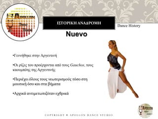 ΙΣΤΟΡΙΚΗ ΑΝΑΔΡΟΜΗ
C O P Y R I G H T ® A P O L L O N D A N C E S T U D I O
Dance History
Nuevo
•Γεννήθηκε στην Αργεντινή
•Οι ρίζες του προέρχονται από τους Gauchos, τους
καουμπόης της Αργεντινής
•Περιέχει όλους τους νεωτερισμούς τόσο στη
μουσική όσο και στα βήματα
•Αρχικά αντιμετωπιζόταν εχθρικά
 