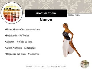 ΜΟΥΣΙΚΗ ΧΟΡΟΥ
C O P Y R I G H T ® A P O L L O N D A N C E S T U D I O
Dance music
Nuevo
•Otros Aires – Otro puente Alsina
•Bajofondo – Pa’ bailar
•Alacran – Reflejo de luna
•Astor Piazzolla – Libertango
•Orquestra del plata – Montserrat
 