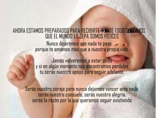 AHORA ESTAMOS PREPARADOS PARA RECIBIRTE Y ANTE TODO DECEAMOS
               QUE EL MUNDO LO SEPA SOMOS FELICES
               Nunca dejaremos que nada te pase
          porque te amamos más que a nuestra propia vida.
                    Jamás volveremos a estar solos
          y si en algún momento nos encontramos perdidos
             tu serás nuestro apoyo para seguir adelante.

     Serás nuestro coraje para nunca dejarnos vencer ante nada,
           serás nuestro consuelo, serás nuestra alegría,
        serás la razón por la que queramos seguir existiendo
 