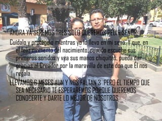 AHORA YA SEREMOS TRES SOLO QUEREMOS PEDIR SEÑOR:
Cuídalo y protégelo mientras yo lo llevo en mi seno. Y que, en
  el feliz momento del nacimiento, cuando escuche sus
  primeros sonidos y vea sus manos chiquitas, pueda dar
  gracias al Creador por la maravilla de este don que Él nos
  regala
LLEVAMOS 6 MESES AUN Y NOS FALTAN 3 PERO EL TIEMPO QUE
  SEA NECESARIO TE ESPERAREMOS PORQUE QUEREMOS
  CONOCERTE Y DARTE LO MEJOR DE NOSOTROS
 