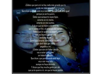 ¿SABES BEBE?
    ¿Sabes que para mí no hay nada más grande que tú
                  y a la vez más pequeño?
Que dicen que todo esto va a cambiar, que ya nada será igual
                   porque yo así lo quiero.
              Sabes que aunque te vayas lejos,
                     estarás en mi mente,
                   estarás en mis sueños.
             Y dicen que no habrá vida para mí.
        que tú pones el fin y el principio del tiempo.
              Sabes que te quiero sin tenerte,
                 que me muero por ver ese
                        pedacito de mí.
          Sabes que estarás siempre en mi mente
                  que daré todo por verte
                         pegadito a mí.
              ¿Sabes que aún sin haber nacido
                    vas a estar junto a mí,
                      sin haberlo elegido.
           Que dicen, que para cuando esté aquí,
                      voy a ser muy feliz
                  aunque no haya dormido.
            Y dicen que hay mucha gente por ahí
        que ya te quiere a ti, sin que lo hayas pedido
 