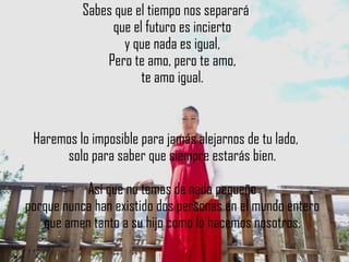 Sabes que el tiempo nos separará
                que el futuro es incierto
                   y que nada es igual,
               Pero te amo, pero te amo,
                      te amo igual.


 Haremos lo imposible para jamás alejarnos de tu lado,
      solo para saber que siempre estarás bien.

           Así que no temas de nada pequeño
porque nunca han existido dos personas en el mundo entero
   que amen tanto a su hijo como lo hacemos nosotros.
 