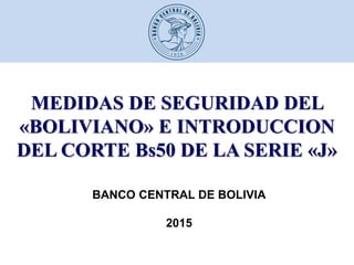 MEDIDAS DE SEGURIDAD DEL
«BOLIVIANO» E INTRODUCCION
DEL CORTE Bs50 DE LA SERIE «J»
BANCO CENTRAL DE BOLIVIA
2015
 