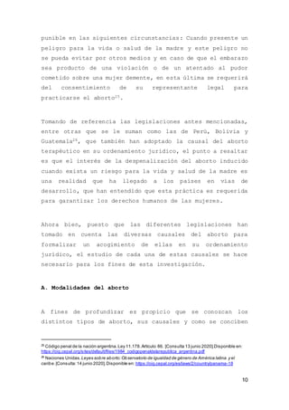 10
punible en las siguientes circunstancias: Cuando presente un
peligro para la vida o salud de la madre y este peligro no
se pueda evitar por otros medios y en caso de que el embarazo
sea producto de una violación o de un atentado al pudor
cometido sobre una mujer demente, en esta última se requerirá
del consentimiento de su representante legal para
practicarse el aborto25.
Tomando de referencia las legislaciones antes mencionadas,
entre otras que se le suman como las de Perú, Bolivia y
Guatemala26, que también han adoptado la causal del aborto
terapéutico en su ordenamiento jurídico, el punto a resaltar
es que el interés de la despenalización del aborto inducido
cuando exista un riesgo para la vida y salud de la madre es
una realidad que ha llegado a los países en vías de
desarrollo, que han entendido que esta práctica es requerida
para garantizar los derechos humanos de las mujeres.
Ahora bien, puesto que las diferentes legislaciones han
tomado en cuenta las diversas causales del aborto para
formalizar un acogimiento de ellas en su ordenamiento
jurídico, el estudio de cada una de estas causales se hace
necesario para los fines de esta investigación.
A. Modalidades del aborto
A fines de profundizar es propicio que se conozcan los
distintos tipos de aborto, sus causales y como se conciben
25
Código penal de la nación argentina.Ley 11.178.Artículo 86. [Consulta 13 junio 2020].Disponible en:
https://oig.cepal.org/sites/default/files/1984_codigopenaldelarepublica_argentina.pdf
26
Naciones Unidas.Leyes sobre aborto:Observatorio de igualdad de género de América latina y el
caribe.[Consulta:14 junio 2020].Disponible en: https://oig.cepal.org/es/laws/2/country/panama-18
 