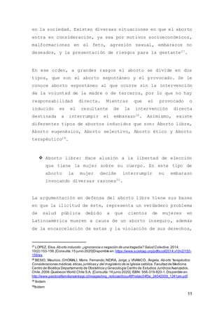 11
en la sociedad. Existen diversas situaciones en que el aborto
entra en consideración, ya sea por motivos socioeconómicos,
malformaciones en el feto, agresión sexual, embarazos no
deseados, y la presentación de riesgos para la gestante27.
En ese orden, a grandes rasgos el aborto se divide en dos
tipos, que son el aborto espontáneo y el provocado. Se le
conoce aborto espontáneo al que ocurre sin la intervención
de la voluntad de la madre o de terceros, por lo que no hay
responsabilidad directa. Mientras que el provocado o
inducido es el resultante de la intervención directa
destinada a interrumpir el embarazo28. Asimismo, existe
diferentes tipos de abortos inducidos que son: Aborto libre,
Aborto eugenésico, Aborto selectivo, Aborto ético y Aborto
terapéutico29.
 Aborto libre: Hace alusión a la libertad de elección
que tiene la mujer sobre su cuerpo. En este tipo de
aborto la mujer decide interrumpir su embarazo
invocando diversas razones30.
La argumentación en defensa del aborto libre tiene sus bases
en que la ilicitud de éste, representa un verdadero problema
de salud pública debido a que cientos de mujeres en
Latinoamérica mueren a causa de un aborto inseguro, además
de la encarcelación de estas y la violación de sus derechos,
27
LOPEZ, Elsa. Aborto inducido:¿ignorancia o negación de una tragedia? Salud Colectiva.2014;
10(2):153-156.[Consulta:15 junio 2020]Disponible en: https://www.scielosp.org/pdf/scol/2014.v10n2/153-
156/es
28
BESIO, Mauricio, CHOMALI, Mons. Fernando,NEIRA, Jorge,y VIVANCO, Ángela, Aborto “terapéutico
Consideraciones médicas,éticas,jurídicas y del magisterio de la Iglesia católica. Facultad de Medicina
Centro de Bioética Departamento de Obstetricia y Ginecología Centro de Estudios Jurídicos Avanzados.
Chile.2008.Quebecor World Chile S.A. [Consulta:14 junio 2020]. ISBN: 956-319-820-1.Disponible en:
http://www.pastoralfamiliarsantiago.cl/images/img_noticias/docu49f1ebac04f3e_24042009_1241pm.pdf
29
Ibidem
30
Ibídem
 
