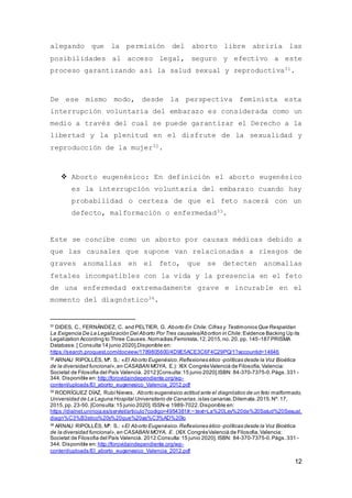 12
alegando que la permisión del aborto libre abriría las
posibilidades al acceso legal, seguro y efectivo a este
proceso garantizando así la salud sexual y reproductiva31.
De ese mismo modo, desde la perspectiva feminista esta
interrupción voluntaria del embarazo es considerada como un
medio a través del cual se puede garantizar el Derecho a la
libertad y la plenitud en el disfrute de la sexualidad y
reproducción de la mujer32.
 Aborto eugenésico: En definición el aborto eugenésico
es la interrupción voluntaria del embarazo cuando hay
probabilidad o certeza de que el feto nacerá con un
defecto, malformación o enfermedad33.
Este se concibe como un aborto por causas médicas debido a
que las causales que supone van relacionadas a riesgos de
graves anomalías en el feto, que se detecten anomalías
fetales incompatibles con la vida y la presencia en el feto
de una enfermedad extremadamente grave e incurable en el
momento del diagnóstico34.
31
DIDES, C., FERNÁNDEZ, C. and PELTIER, G. Aborto En Chile:Cifras y Testimonios Que Respaldan
La Exigencia De La Legalización Del Aborto Por Tres causales/Abortion in Chile:Evidence Backing Up its
Legalization According to Three Causes.Nomadias.Feminista,12,2015,no. 20. pp. 145-187 PRISMA
Database. [ Consulta 14 junio 2020].Disponible en:
https://search.proquest.com/docview/1789805600/4D9E5ACE3C6F4C29PQ/1?accountid=14646
32 ARNAU RIPOLLÉS, Mª. S.: «El Aborto Eugenésico.Reflexiones ético -políticas desde la Voz Bioética
de la diversidad funcional»,en CASABAN MOYA, E.): XlX CongrésValencià de Filosofía,Valencia:
Societat de Filosofia del País Valencià. 2012 [Consulta:15 junio 2020].ISBN: 84-370-7375-0.Págs.331 -
344. Disponible en: http://forovidaindependiente.org/wp-
content/uploads/El_aborto_eugenesico_Valencia_2012.pdf
33
RODRÍGUEZ DÍAZ, RubíNieves, Aborto eugenésico actitud ante el diagnóstico de un feto malformado,
Universidad de La Laguna Hospital Universitario de Canarias.islas canarias.Dilemata.2015.Nº. 17,
2015,pp. 23-50. [Consulta:15 junio 2020]. ISSN-e 1989-7022.Disponible en:
https://dialnet.unirioja.es/servlet/articulo?codigo=4954381#:~:text=La%20Ley%20de%20Salud%20Sexual,
diagn%C3%B3stico%20y%20que%20as%C3%AD%20lo
34
ARNAU RIPOLLÉS, Mª. S.: «El Aborto Eugenésico.Reflexiones ético -políticas desde la Voz Bioética
de la diversidad funcional»,en CASABAN MOYA, E. (XlX CongrésValencià de Filosofia,Valencia:
Societat de Filosofia del País Valencià. 2012.Consulta:15 junio 2020]. ISBN: 84-370-7375-0.Págs.331 -
344. Disponible en: http://forovidaindependiente.org/wp-
content/uploads/El_aborto_eugenesico_Valencia_2012.pdf
 