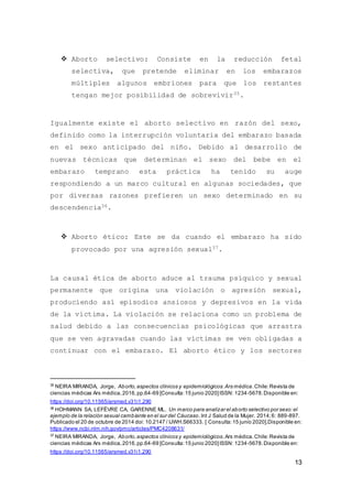 13
 Aborto selectivo: Consiste en la reducción fetal
selectiva, que pretende eliminar en los embarazos
múltiples algunos embriones para que los restantes
tengan mejor posibilidad de sobrevivir35.
Igualmente existe el aborto selectivo en razón del sexo,
definido como la interrupción voluntaria del embarazo basada
en el sexo anticipado del niño. Debido al desarrollo de
nuevas técnicas que determinan el sexo del bebe en el
embarazo temprano esta práctica ha tenido su auge
respondiendo a un marco cultural en algunas sociedades, que
por diversas razones prefieren un sexo determinado en su
descendencia36.
 Aborto ético: Este se da cuando el embarazo ha sido
provocado por una agresión sexual37.
La causal ética de aborto aduce al trauma psíquico y sexual
permanente que origina una violación o agresión sexual,
produciendo así episodios ansiosos y depresivos en la vida
de la víctima. La violación se relaciona como un problema de
salud debido a las consecuencias psicológicas que arrastra
que se ven agravadas cuando las víctimas se ven obligadas a
continuar con el embarazo. El aborto ético y los sectores
35
NEIRA MIRANDA, Jorge, Aborto,aspectos clínicos y epidemiológicos.Ars médica.Chile:Revista de
ciencias médicas Ars médica,2016,pp.64-69 [Consulta:15 junio 2020]ISSN: 1234-5678.Disponible en:
https://doi.org/10.11565/arsmed.v31i1.290
36
HOHMANN SA, LEFÈVRE CA, GARENNE ML. Un marco para analizar el aborto selectivo por sexo:el
ejemplo de la relación sexual cambiante en el sur del Cáucaso.Int J Salud de la Mujer. 2014;6: 889-897.
Publicado el 20 de octubre de 2014 doi: 10.2147 / IJWH.S66333. [ Consulta:15 junio 2020].Disponible en:
https://www.ncbi.nlm.nih.gov/pmc/articles/PMC4208631/
37
NEIRA MIRANDA, Jorge, Aborto,aspectos clínicos y epidemiológicos.Ars médica.Chile:Revista de
ciencias médicas Ars médica,2016,pp.64-69 [Consulta:15 junio 2020]ISSN: 1234-5678.Disponible en:
https://doi.org/10.11565/arsmed.v31i1.290
 