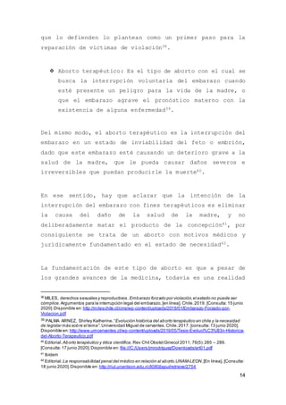14
que lo defienden lo plantean como un primer paso para la
reparación de víctimas de violación38.
 Aborto terapéutico: Es el tipo de aborto con el cual se
busca la interrupción voluntaria del embarazo cuando
esté presente un peligro para la vida de la madre, o
que el embarazo agrave el pronóstico materno con la
existencia de alguna enfermedad39.
Del mismo modo, el aborto terapéutico es la interrupción del
embarazo en un estado de inviabilidad del feto o embrión,
dado que este embarazo esté causando un deterioro grave a la
salud de la madre, que le pueda causar daños severos e
irreversibles que puedan producirle la muerte40.
En ese sentido, hay que aclarar que la intención de la
interrupción del embarazo con fines terapéuticos es eliminar
la causa del daño de la salud de la madre, y no
deliberadamente matar el producto de la concepción41, por
consiguiente se trata de un aborto con motivos médicos y
jurídicamente fundamentado en el estado de necesidad42.
La fundamentación de este tipo de aborto es que a pesar de
los grandes avances de la medicina, todavía es una realidad
38
MILES, derechos sexuales y reproductivos. Embarazo forzado por violación,el estado no puede ser
cómplice. Argumentos para la interrupción legal del embarazo,[en línea]. Chile.2019. [Consulta:15 junio
2020].Disponible en: http://mileschile.cl/cms/wp-content/uploads/2019/01/Embarazo-Forzado-por-
Violacion.pdf
39 PALMA ARNEZ, Shirley Katherine.“Evolución histórica del aborto terapéutico en chile y la necesidad
de legislar más sobre el tema”.Universidad Miguel de cervantes.Chile.2017. [consulta:13 junio 2020].
Disponible en: http://www.umcervantes.cl/wp-content/uploads/2019/05/Tesis-Evoluci%C3%B3n-Historica-
del-Aborto-Terapeutico.pdf
40
Editorial. Aborto terapéutico y ética científica. Rev Chil ObstetGinecol 2011; 76(5):285 – 289.
[Consulta:17 junio 2020].Disponible en: file:///C:/Users/jmrodriguez/Downloads/art01.pdf
41
Ibídem
42
Editorial. La responsabilidad penal del médico en relación al aborto.UNAM-LEON.[En línea]. [Consulta:
18 junio 2020].Disponible en: http://riul.unanleon.edu.ni:8080/jspui/retrieve/2754
 