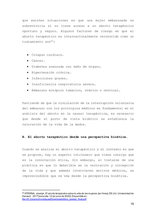 15
que existen situaciones en que una mujer embarazada no
sobreviviría si no tiene acceso a un aborto terapéutico
oportuno y seguro. Algunos factores de riesgo en que el
aborto terapéutico es internacionalmente reconocido como un
tratamiento son43:
 Colapso cardiaco.
 Cáncer.
 Diabetes avanzada con daño de órgano.
 Hipertensión crónica.
 Infecciones graves.
 Insuficiencia respiratoria severa.
 Embarazo ectópico tubárico, ovárico o cervical.
Partiendo de que la vinculación de la interrupción voluntaria
del embarazo con los principios médicos es fundamental en el
análisis del aborto en la causal terapéutica, es necesario
que desde el punto de vista bioético se establezca la
valoración de la vida de la madre.
B. El aborto terapéutico desde una perspectiva bioética.
Cuando se analiza el aborto terapéutico y el contexto en que
se propone, hay un aspecto intrínseco que viene consigo que
es la connotación ética, Sin embargo, al tratarse de una
práctica en que lo debatible es la valoración y concepción
de la vida y que además intervienen motivos médicos, es
imprescindible que se vea desde la perspectiva bioética.
43
VITERNA, Joselyn. El aborto terapéutico salva la vida de las mujeres.[en línea]. EE.UU. Universidad de
Harvard. 2017 [consulta:12 de junio de 2020]. Disponible en:
file:///C:/Users/jmrodriguez/Downloads/libro_jocelyn_final.pdf
 