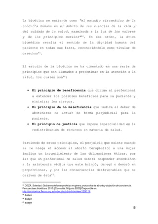 16
La bioética se entiende como "el estudio sistemático de la
conducta humana en el ámbito de las ciencias de la vida y
del cuidado de la salud, examinada a la luz de los valores
y de los principios morales"44. En ese orden, la ética
biomédica resalta el sentido de la dignidad humana del
paciente en todas sus fases, reconociéndolo como titular de
derechos45.
El estudio de la bioética se ha cimentado en una serie de
principios que son llamados a predominar en la atención a la
salud, los cuales son46:
 El principio de beneficencia que obliga al profesional
a extender los posibles beneficios para la paciente y
minimizar los riesgos.
 El principio de no maleficencia que indica el deber de
abstenerse de actuar de forma perjudicial para la
paciente.
 El principio de justicia que impone imparcialidad en la
redistribución de recursos en materia de salud.
Partiendo de estos principios, el perjuicio que existe cuando
se le niega el acceso al aborto terapéutico a una mujer
implica un incumplimiento de las obligaciones éticas, por
las que un profesional de salud deberá responder atendiendo
a la asistencia médica que este brindó, denegó o demoró en
proporcionar, y por las consecuencias desfavorables que se
deriven de ésta47.
44
DEZA, Soledad. Gobierno del cuerpo de las mujeres:protocolos de aborto y objeción de conciencia.
Perspectivas bioéticas.2015.[Consulta:16 junio 2020] Disponible en:
http://ojsbioetica.flacso.org.ar/index.php/pb/article/view/120/119
45
Ibídem
46
Ibídem
47
Ibídem
 