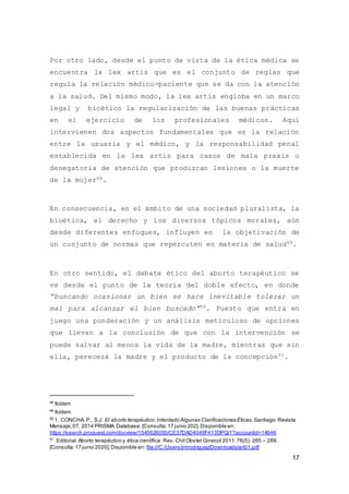 17
Por otro lado, desde el punto de vista de la ética médica se
encuentra la lex artis que es el conjunto de reglas que
regula la relación médico-paciente que se da con la atención
a la salud. Del mismo modo, la lex artis engloba en un marco
legal y bioético la regularización de las buenas prácticas
en el ejercicio de los profesionales médicos. Aquí
intervienen dos aspectos fundamentales que es la relación
entre la usuaria y el médico, y la responsabilidad penal
establecida en la lex artis para casos de mala praxis o
denegatoria de atención que produzcan lesiones o la muerte
de la mujer48.
En consecuencia, en el ámbito de una sociedad pluralista, la
bioética, el derecho y los diversos tópicos morales, aún
desde diferentes enfoques, influyen en la objetivación de
un conjunto de normas que repercuten en materia de salud49.
En otro sentido, el debate ético del aborto terapéutico se
ve desde el punto de la teoría del doble efecto, en donde
“buscando ocasionar un bien se hace inevitable tolerar un
mal para alcanzar el bien buscado”50. Puesto que entra en
juego una ponderación y un análisis meticuloso de opciones
que llevan a la conclusión de que con la intervención se
puede salvar al menos la vida de la madre, mientras que sin
ella, perecerá la madre y el producto de la concepción51.
48
Ibídem
49
Ibídem
50
1. CONCHA, P., S.J. El aborto terapéutico:Intentado Algunas Clarificaciones Éticas.Santiago:Revista
Mensaje,07, 2014 PRISMA Database. [Consulta:17 junio 202]. Disponible en:
https://search.proquest.com/docview/1545626055/CE37DAD4046F413DPQ/1?accountid=14646
51
Editorial.Aborto terapéutico y ética científica. Rev. Chil Obstet Ginecol 2011;76(5): 285 – 289.
[Consulta:17 junio 2020].Disponible en: file:///C:/Users/jmrodriguez/Downloads/art01.pdf
 
