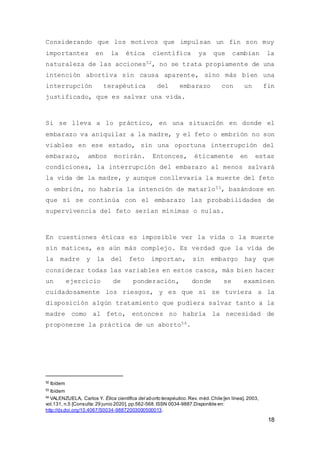 18
Considerando que los motivos que impulsan un fin son muy
importantes en la ética científica ya que cambian la
naturaleza de las acciones52, no se trata propiamente de una
intención abortiva sin causa aparente, sino más bien una
interrupción terapéutica del embarazo con un fin
justificado, que es salvar una vida.
Si se lleva a lo práctico, en una situación en donde el
embarazo va aniquilar a la madre, y el feto o embrión no son
viables en ese estado, sin una oportuna interrupción del
embarazo, ambos morirán. Entonces, éticamente en estas
condiciones, la interrupción del embarazo al menos salvará
la vida de la madre, y aunque conllevaría la muerte del feto
o embrión, no habría la intención de matarlo53, basándose en
que si se continúa con el embarazo las probabilidades de
supervivencia del feto serían mínimas o nulas.
En cuestiones éticas es imposible ver la vida o la muerte
sin matices, es aún más complejo. Es verdad que la vida de
la madre y la del feto importan, sin embargo hay que
considerar todas las variables en estos casos, más bien hacer
un ejercicio de ponderación, donde se examinen
cuidadosamente los riesgos, y es que si se tuviera a la
disposición algún tratamiento que pudiera salvar tanto a la
madre como al feto, entonces no habría la necesidad de
proponerse la práctica de un aborto54.
52
Ibídem
53
Ibídem
54
VALENZUELA, Carlos Y. Ética científica del aborto terapéutico.Rev. méd.Chile [en línea]. 2003,
vol.131, n.5 [Consulta:29 junio 2020], pp.562-568.ISSN 0034-9887.Disponible en:
http://dx.doi.org/10.4067/S0034-98872003000500013.
 