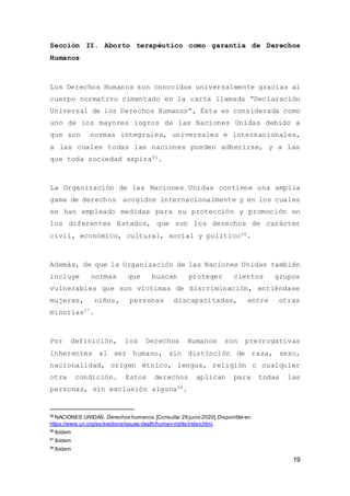 19
Sección II. Aborto terapéutico como garantía de Derechos
Humanos
Los Derechos Humanos son conocidos universalmente gracias al
cuerpo normativo cimentado en la carta llamada “Declaración
Universal de los Derechos Humanos”, Ésta es considerada como
uno de los mayores logros de las Naciones Unidas debido a
que son normas integrales, universales e internacionales,
a las cuales todas las naciones pueden adherirse, y a las
que toda sociedad aspira55.
La Organización de las Naciones Unidas contiene una amplia
gama de derechos acogidos internacionalmente y en los cuales
se han empleado medidas para su protección y promoción en
los diferentes Estados, que son los derechos de carácter
civil, económico, cultural, social y político56.
Además, de que la Organización de las Naciones Unidas también
incluye normas que buscan proteger ciertos grupos
vulnerables que son víctimas de discriminación, entiéndase
mujeres, niños, personas discapacitadas, entre otras
minorías57.
Por definición, los Derechos Humanos son prerrogativas
inherentes al ser humano, sin distinción de raza, sexo,
nacionalidad, origen étnico, lengua, religión o cualquier
otra condición. Estos derechos aplican para todas las
personas, sin exclusión alguna58.
55
NACIONES UNIDAS. Derechos humanos. [Consulta:29 junio 2020].Disponible en:
https://www.un.org/es/sections/issues-depth/human-rights/index.html
56
Ibídem
57
Ibídem
58
Ibídem
 