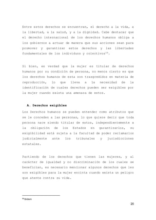 20
Entre estos derechos se encuentran, el derecho a la vida, a
la libertad, a la salud, y a la dignidad. Cabe destacar que
el derecho internacional de los derechos humanos obliga a
los gobiernos a actuar de manera que sus acciones sean para
promover y garantizar estos derechos y las libertades
fundamentales de los individuos y colectivos59.
Si bien, es verdad que la mujer es titular de derechos
humanos por su condición de persona, no menos cierto es que
los derechos humanos de esta son trasgredidos en materia de
reproducción, lo que lleva a la necesidad de la
identificación de cuales derechos pueden ser exigibles por
la mujer cuando exista una amenaza de estos.
A. Derechos exigibles
Los Derechos humanos se pueden entender como atributos que
se le conceden a las personas, lo que quiere decir que toda
persona nace siendo titular de estos, independientemente a
la obligación de los Estados en garantizarlos, su
exigibilidad está sujeta a la facultad de poder reclamarlos
judicialmente ante los tribunales y jurisdicciones
estatales.
Partiendo de los derechos que tienen las mujeres, y al
carácter de igualdad y no discriminación de los cuales se
benefician, es necesario mencionar algunos derechos que les
son exigibles para la mujer encinta cuando exista un peligro
que atente contra su vida.
59
Ibídem
 