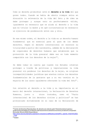 21
Como un derecho primordial está el derecho a la vida del que
gozan todos. Cuando se habla de aborto siempre entra en
discusión la relevancia de la vida del feto y de cómo se
debe proteger y aunque esto es perfectamente válido,
igualmente es necesario que se aluda al derecho a la vida
que es titular la madre y en qué circunstancias es necesario
un ejercicio de ponderación entre una y otra.
En ese mismo orden, el derecho a la vida es un derecho humano
fundamental que es esencial para el goce de los demás
derechos. Según el derecho internacional se reconoce su
titularidad a partir del nacimiento, además de la declaración
de organismos de derechos humanos que establecen que la
protección de la vida prenatal debe ser en todo momento
compatible con los derechos de la mujer60.
Se debe tomar en cuenta que cuando los Estados intentan
proteger a través de políticas y legislaciones la vida
prenatal sin ponderar los derechos de la mujer, se originan
incompatibilidades jurídicas que atentan contra los derechos
fundamentales de la gestante que a su vez termina en la
mayoría de los casos igualmente afectando la vida del feto61.
Con relación al derecho a la vida y su importancia en el
marco del derecho internacional, la Declaración de Derechos
Humanos, junto a otros tratados, como el “Pacto
internacional de los derechos civiles y políticos” se han
pronunciado dictaminando en el caso de la Declaración de
60
Centro de Derechos Reproductivos.EL derecho a la vida de quién? Derechos de las mujeres y
protecciones prenatales en el derecho internacional de los derechos humanos y el derecho comparado.
[Consulta:26 junio 2002].Disponible en:
https://www.reproductiverights.org/sites/crr.civicactions.net/files/documents/RTL_spanish_4%2015%20(2)
_1.pdf
61
Ibídem
 