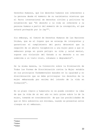 22
Derechos Humanos, que los derechos humanos son inherentes a
la persona desde el momento de su nacimiento; mientras que
el Pacto internacional de derechos civiles y políticos ha
establecido que “El derecho a la vida es inherente a la
persona humana a partir del momento de la concepción, el que
estará protegido por la ley”62.
Sin embargo, el Comité de Derechos Humanos de las Naciones
Unidas, que es el órgano que se encarga de interpretar y
garantizar el cumplimiento del pacto determinó que la
negación de un aborto terapéutico a una mujer pese a que el
embarazo ponga en grave peligro su vida y salud mental,
supone una violación del Estado a su derecho a no ser
sometida a un trato cruel, inhumano o degradante63.
De la misma manera, la Convención sobre la Eliminación de
Todas las Formas de Discriminación contra la Mujer entabla
en sus principios fundamentales basados en la igualdad y no
discriminación que se debe privilegiar los derechos de la
mujer embarazada por encima del interés de la vida en
formación64.
En un plano lógico y humanista no se puede concebir la idea
de que la vida de un ser aún no nato prime sobre la de la
mujer, tomando en consideración de que las posibilidades de
que el feto sobreviva son mínimas, cuando se presentan estos
riesgos en el embarazo.
62
Ibídem
63
Ibídem
64
Ibídem
 