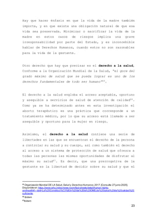 23
Hay que hacer énfasis en que la vida de la madre también
importa, y en que existe una obligación natural de que esa
vida sea preservada. Minimizar o sacrificar la vida de la
madre en estos casos de riesgos implica una grave
irresponsabilidad por parte del Estado, y es inconcebible
hablar de Derechos Humanos, cuando estos no son razonables
para la vida de la gestante.
Otro derecho que hay que precisar es el derecho a la salud,
Conforme a la Organización Mundial de la Salud, “el goce del
grado máximo de salud que se pueda lograr es uno de los
derechos fundamentales de todo ser humano”65.
El derecho a la salud engloba el acceso aceptable, oportuno
y asequible a servicios de salud de atención de calidad66.
Como ya se ha determinado antes en esta investigación el
aborto terapéutico es una práctica que corresponde a un
tratamiento médico, por lo que su acceso está llamado a ser
asequible y oportuno para la mujer en riesgo.
Asimismo, el derecho a la salud contiene una serie de
libertades en las que se encuentran el derecho de la persona
a controlar su salud y su cuerpo, así como también el derecho
al acceso a un sistema de protección de salud que ofrezca a
todas las personas las mismas oportunidades de disfrutar al
máximo su salud67. Es decir, que una prerrogativa de la
gestante es la libertad de decidir sobre su salud y que el
65
Organización Mundial DE LA Salud.Salud y Derechos Humanos.2017.[Consulta:27 junio 2020].
Disponible en: https://www.who.int/es/news-room/fact-sheets/detail/human-rights-
andhealth#:~:text=La%20Constituci%C3%B3n%20de%20la%20OMS,de%20salud%20de%20calidad%20
suficiente.
66
Ibídem
67
Ibídem
 
