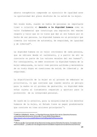 24
aborto terapéutico comprende un ejercicio de igualdad ante
la oportunidad del pleno disfrute de la salud de la mujer.
Del mismo modo, cuando se habla de personas es importante
traer a colación el derecho a la dignidad humana como un
valor fundamental que constituye una expresión del máximo
respeto y valor que se le tiene que dar al ser humano por el
hecho de ser persona. La dignidad humana es un principio que
cimenta los valores de autonomía, de seguridad, de igualdad
y de libertad68.
La dignidad humana es un valor intrínseco de cada persona,
que se obtiene desde el nacimiento, y a partir de ahí se
convierte en parte de los valores morales del ser humano69.
Por consiguiente, se debe reconocer la dignidad humana de la
mujer embarazada, su valor como persona autónoma y merecedora
de un trato digno en cuestiones de salud, de libertad y de
seguridad.
La dignificación de la mujer en el proceso de embarazo es
prioritario, lo que sostiene que cuando exista un peligro
para la madre en el proceso de gestación, su dignidad debe
estar sujeta al tratamiento requerido y oportuno para la
protección de su integridad personal.
En razón de lo anterior, para la exigibilidad de los derechos
humanos de la mujer, el Estado tiene un papel predominante
que consiste en tres acciones principales70:
68
GARCIA GONZALEZ, Aristeo. La Dignidad Humana:Núcleo Duro de los Derechos Humanos.
Universidad latina de america.[Consulta:27 junio 2020].Disponible en:
https://www2.unla.mx/iusunla28/reflexion/La%20Dignidad%20Humana.htm
69
Ibidem
70 Oficina de Alto Comisionado de las Naciones Unidas para los Derechos Humanos. Conceptos clave
sobre los DESC - ¿Cuáles son las obligaciones de los Estados respecto de los derechos económicos,
 