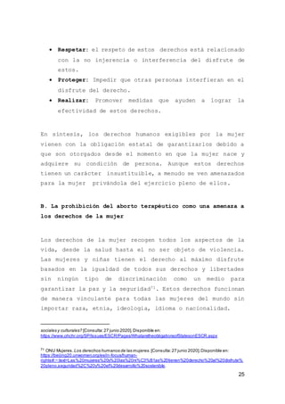 25
 Respetar: el respeto de estos derechos está relacionado
con la no injerencia o interferencia del disfrute de
estos.
 Proteger: Impedir que otras personas interfieran en el
disfrute del derecho.
 Realizar: Promover medidas que ayuden a lograr la
efectividad de estos derechos.
En síntesis, los derechos humanos exigibles por la mujer
vienen con la obligación estatal de garantizarlos debido a
que son otorgados desde el momento en que la mujer nace y
adquiere su condición de persona. Aunque estos derechos
tienen un carácter insustituible, a menudo se ven amenazados
para la mujer privándola del ejercicio pleno de ellos.
B. La prohibición del aborto terapéutico como una amenaza a
los derechos de la mujer
Los derechos de la mujer recogen todos los aspectos de la
vida, desde la salud hasta el no ser objeto de violencia.
Las mujeres y niñas tienen el derecho al máximo disfrute
basados en la igualdad de todos sus derechos y libertades
sin ningún tipo de discriminación como un medio para
garantizar la paz y la seguridad71. Estos derechos funcionan
de manera vinculante para todas las mujeres del mundo sin
importar raza, etnia, ideología, idioma o nacionalidad.
sociales y culturales? [Consulta:27 junio 2020].Disponible en:
https://www.ohchr.org/SP/Issues/ESCR/Pages/WhataretheobligationsofStatesonESCR.aspx
71 ONU Mujeres.Los derechos humanos de las mujeres. [Consulta:27 junio 2020].Disponible en:
https://beijing20.unwomen.org/es/in-focus/human-
rights#:~:text=Las%20mujeres%20y%20las%20ni%C3%B1as%20tienen%20derecho%20al%20disfrute%
20pleno,seguridad%2C%20y%20el%20desarrollo%20sostenible.
 