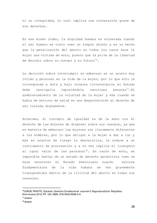 28
ni su integridad, lo cual implica una vulneración grave de
sus derechos.
En ese mismo orden, la dignidad humana es vulnerada cuando
el ser humano es visto como un simple objeto y es un hecho
que la penalización del aborto en todos los casos hace la
mujer una víctima de esto, puesto que la priva de la libertad
de decidir sobre su cuerpo y su futuro76.
La decisión sobre interrumpir un embarazo es un asunto muy
íntimo y personal en la vida de la mujer, por lo que sólo le
corresponde a ésta y bajo ninguna circunstancia el Estado
debe castigarla imponiéndole sanciones penales77.El
quebrantamiento de la voluntad de la mujer y más cuando se
habla de motivos de salud es una desprotección al derecho de
ser tratada dignamente.
Asimismo, el concepto de igualdad va de la mano con el
derecho de las mujeres de disponer sobre sus cuerpos, ya que
en materia de embarazo las mujeres son claramente diferentes
a los hombres, por lo que obligar a la mujer a dar a luz y
más en asuntos de riesgo la desvaloriza, la reduce a un
instrumento de procreación y a su vez implica el irrespeto
al igual valor de las personas78. En razón de esto, es
imposible hablar de un estado de derecho garantista como se
hace reconocer el Estado dominicano cuando valores
fundamentales de la vida humana se ven gravemente
transgredidos dentro de la ilicitud del aborto en todas sus
causales.
76
JORGE PRATTS, Eduardo. Derecho Constitucional volumen ll. Segunda edición.República
Dominicana.2012.PP. 160. ISBN: 978-9945-8648-5-4.
77
ibídem
78
Ibídem
 
